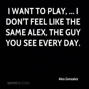 want to play, ... I don't feel like the same Alex, the guy you see ...