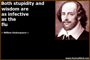stupidity and wisdom are as infective as the flu - William Shakespeare ...