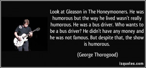 Look at Gleason in The Honeymooners. He was humorous but the way he ...