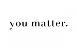 ... you do matter. You matter to a lot of people; you matter to this world