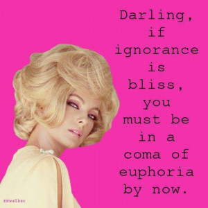 Darling, if ignorance is bliss, you must be in a coma of euphoria.