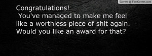 ... feel like a worthless piece of shit again. Would you like an award for