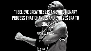 believe greatness is an evolutionary process that changes and ...