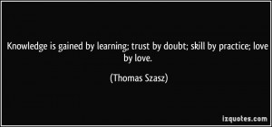 ... ; trust by doubt; skill by practice; love by love. - Thomas Szasz