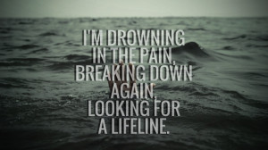 drowning in the pain,breaking downagain,looking fora lifeline.
