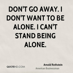 Don't go away. I don't want to be alone. I can't stand being alone.