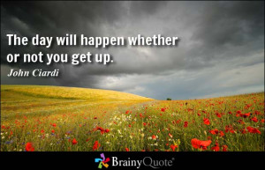 The day will happen whether or not you get up.