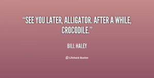 See you later, alligator. After a while, crocodile. - Bill Haley