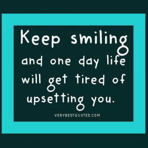 Keep smiling and one day life will get tired of upsetting you