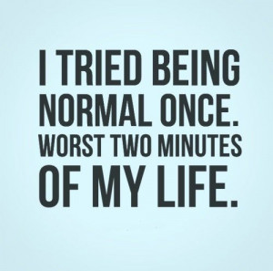 tried being normal once. Worst two minutes of my life. Never ever ...