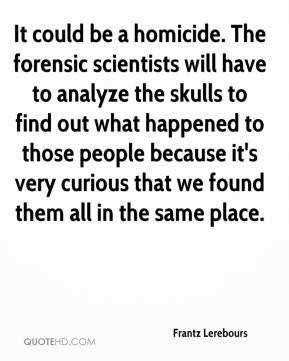 It could be a homicide. The forensic scientists will have to analyze ...
