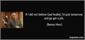 ... believe God healed, I'd quit tomorrow and go get a job. - Benny Hinn
