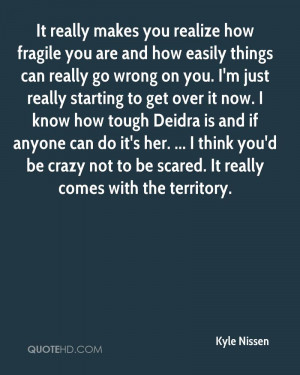 it really makes you realize how fragile you are and how easily things ...