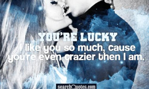 You're lucky I like you so much, cause you're even crazier then I am.