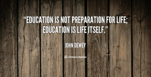 Education is not preparation for life; education is life itself.”