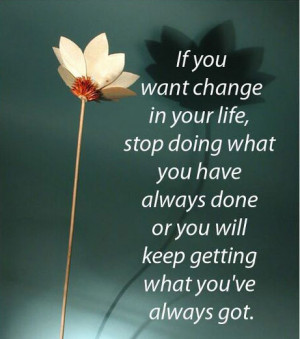 If you want change in your life, stop doing what you always done or ...