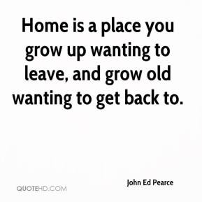 Home is a place you grow up wanting to leave, and grow old wanting to ...