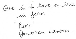 Give in to love, or live in fear. - “Rent,” Jonathan Larson