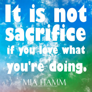 It is not sacrifice if you love what you're doing.quotes