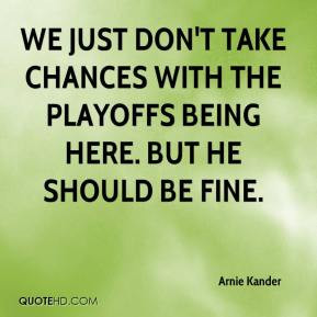 Arnie Kander - We just don't take chances with the playoffs being here ...