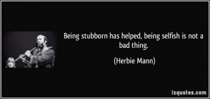 Being stubborn has helped, being selfish is not a bad thing. - Herbie ...
