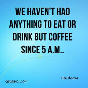 Tina Thomas - We haven't had anything to eat or drink but coffee since ...