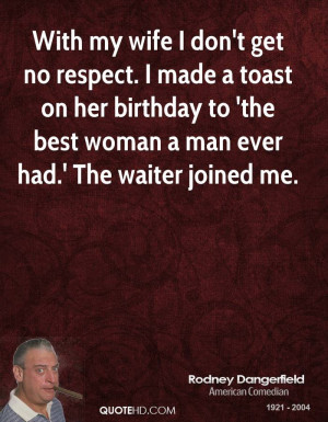 With my wife I don't get no respect. I made a toast on her birthday to ...