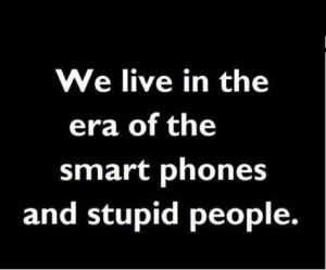We live in the era of the smart phones and stupid people.