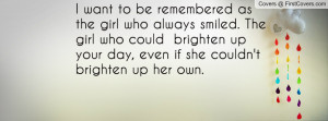 want to be remembered as the girl who always smiled. The girl who ...