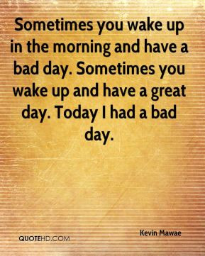 ... bad day. Sometimes you wake up and have a great day. Today I had a bad
