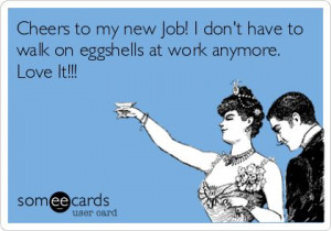 ... new Job! I don't have to walk on eggshells at work anymore. Love It