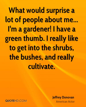 What would surprise a lot of people about me... I'm a gardener! I have ...