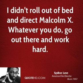 ... bed and direct Malcolm X. Whatever you do, go out there and work hard