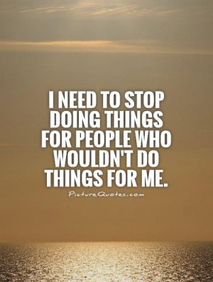 need to stop doing things for people who wouldn't do things for me ...
