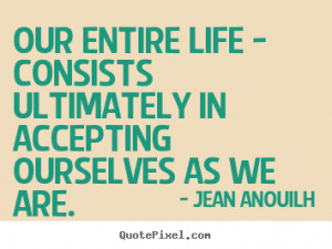 ... consists ultimately in accepting ourselves.. Jean Anouilh life sayings