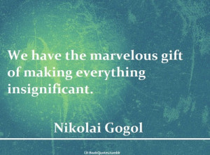 We have the marvelous gift of making everything insignificant.