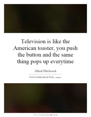 Television is like the American toaster, you push the button and the ...