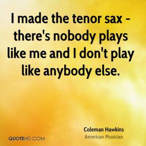 Coleman Hawkins - I made the tenor sax - there's nobody plays like me ...