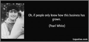 Oh, if people only knew how this business has grown. - Pearl White