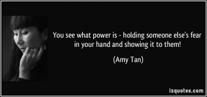 You see what power is - holding someone else's fear in your hand and ...