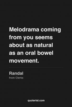 Melodrama coming from you seems about as natural as an oral bowel ...
