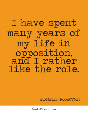 ... years of my life in opposition,.. Eleanor Roosevelt top life sayings
