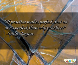 If practice makes perfect , and no one's perfect, then why practice?