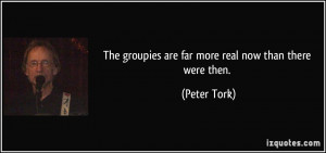 The groupies are far more real now than there were then. - Peter Tork