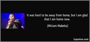 ... be away from home, but I am glad that I am home now. - Miriam Makeba