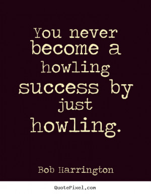 You never become a howling success by just howling