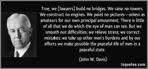 True, we [lawyers] build no bridges. We raise no towers. We construct ...