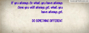 ... you will always get what you have always got. DO SOMETHING DIFFERENT