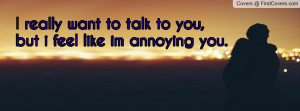 want to talk to you , Pictures , but i feel like im annoying you ...