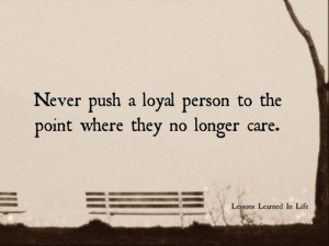 Never push a loyal person to the point where they no longer care.